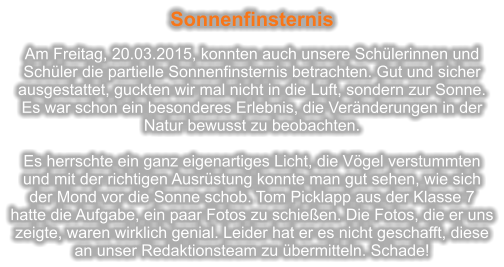 Sonnenfinsternis  Am Freitag, 20.03.2015, konnten auch unsere Schlerinnen und Schler die partielle Sonnenfinsternis betrachten. Gut und sicher ausgestattet, guckten wir mal nicht in die Luft, sondern zur Sonne. Es war schon ein besonderes Erlebnis, die Vernderungen in der Natur bewusst zu beobachten.   Es herrschte ein ganz eigenartiges Licht, die Vgel verstummten und mit der richtigen Ausrstung konnte man gut sehen, wie sich der Mond vor die Sonne schob. Tom Picklapp aus der Klasse 7 hatte die Aufgabe, ein paar Fotos zu schieen. Die Fotos, die er uns zeigte, waren wirklich genial. Leider hat er es nicht geschafft, diese an unser Redaktionsteam zu bermitteln. Schade!