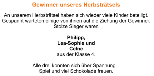 Gewinner unseres Herbstrtsels  An unserem Herbstrtsel haben sich wieder viele Kinder beteiligt. Gespannt warteten einige von ihnen auf die Ziehung der Gewinner.  Stolze Sieger waren   Philipp,  Lea-Sophie und  Celne  aus der Klasse 4.   Alle drei konnten sich ber Spannung   Spiel und viel Schokolade freuen.