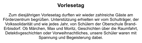 Vorlesetag  Zum diesjhrigen Vorlesetag durften wir wieder zahlreiche Gste am Frderzentrum begren. Untersttzung erhielten wir vom Schultrger, der Volkssolidaritt und wie jedes Jahr, von Schlern der Oberschule Brand-Erbisdorf. Ob Mrchen, Max und Moritz, Geschichten ber die Raumfahrt, Detektivgeschichten oder Vorweihnachtliches, unsere Schler waren mit Spannung und Begeisterung dabei.