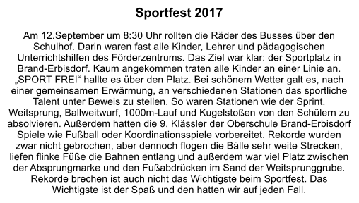 Sportfest 2017  Am 12.September um 8:30 Uhr rollten die Räder des Busses über den Schulhof. Darin waren fast alle Kinder, Lehrer und pädagogischen Unterrichtshilfen des Förderzentrums. Das Ziel war klar: der Sportplatz in Brand-Erbisdorf. Kaum angekommen traten alle Kinder an einer Linie an. „SPORT FREI“ hallte es über den Platz. Bei schönem Wetter galt es, nach einer gemeinsamen Erwärmung, an verschiedenen Stationen das sportliche Talent unter Beweis zu stellen. So waren Stationen wie der Sprint, Weitsprung, Ballweitwurf, 1000m-Lauf und Kugelstoßen von den Schülern zu absolvieren. Außerdem hatten die 9. Klässler der Oberschule Brand-Erbisdorf Spiele wie Fußball oder Koordinationsspiele vorbereitet. Rekorde wurden zwar nicht gebrochen, aber dennoch flogen die Bälle sehr weite Strecken, liefen flinke Füße die Bahnen entlang und außerdem war viel Platz zwischen der Absprungmarke und den Fußabdrücken im Sand der Weitsprunggrube. Rekorde brechen ist auch nicht das Wichtigste beim Sportfest. Das Wichtigste ist der Spaß und den hatten wir auf jeden Fall.