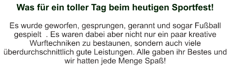 Was für ein toller Tag beim heutigen Sportfest!    Es wurde geworfen, gesprungen, gerannt und sogar Fußball gespielt  . Es waren dabei aber nicht nur ein paar kreative Wurftechniken zu bestaunen, sondern auch viele überdurchschnittlich gute Leistungen. Alle gaben ihr Bestes und wir hatten jede Menge Spaß!