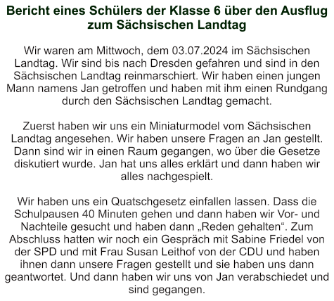 Bericht eines Schülers der Klasse 6 über den Ausflug zum Sächsischen Landtag   Wir waren am Mittwoch, dem 03.07.2024 im Sächsischen Landtag. Wir sind bis nach Dresden gefahren und sind in den Sächsischen Landtag reinmarschiert. Wir haben einen jungen Mann namens Jan getroffen und haben mit ihm einen Rundgang durch den Sächsischen Landtag gemacht.  Zuerst haben wir uns ein Miniaturmodel vom Sächsischen Landtag angesehen. Wir haben unsere Fragen an Jan gestellt. Dann sind wir in einen Raum gegangen, wo über die Gesetze diskutiert wurde. Jan hat uns alles erklärt und dann haben wir alles nachgespielt.  Wir haben uns ein Quatschgesetz einfallen lassen. Dass die Schulpausen 40 Minuten gehen und dann haben wir Vor- und Nachteile gesucht und haben dann „Reden gehalten“. Zum Abschluss hatten wir noch ein Gespräch mit Sabine Friedel von der SPD und mit Frau Susan Leithof von der CDU und haben ihnen dann unsere Fragen gestellt und sie haben uns dann geantwortet. Und dann haben wir uns von Jan verabschiedet und sind gegangen.