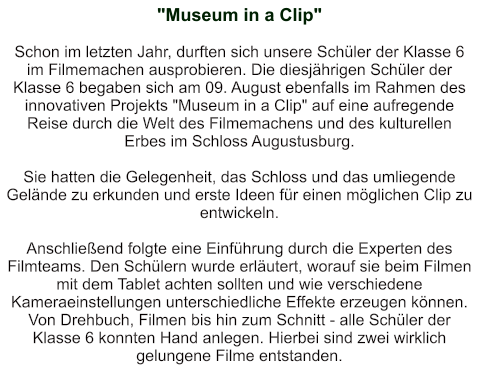 "Museum in a Clip"   Schon im letzten Jahr, durften sich unsere Schüler der Klasse 6 im Filmemachen ausprobieren. Die diesjährigen Schüler der Klasse 6 begaben sich am 09. August ebenfalls im Rahmen des innovativen Projekts "Museum in a Clip" auf eine aufregende Reise durch die Welt des Filmemachens und des kulturellen Erbes im Schloss Augustusburg.  Sie hatten die Gelegenheit, das Schloss und das umliegende Gelände zu erkunden und erste Ideen für einen möglichen Clip zu entwickeln.  Anschließend folgte eine Einführung durch die Experten des Filmteams. Den Schülern wurde erläutert, worauf sie beim Filmen mit dem Tablet achten sollten und wie verschiedene Kameraeinstellungen unterschiedliche Effekte erzeugen können. Von Drehbuch, Filmen bis hin zum Schnitt - alle Schüler der Klasse 6 konnten Hand anlegen. Hierbei sind zwei wirklich gelungene Filme entstanden.