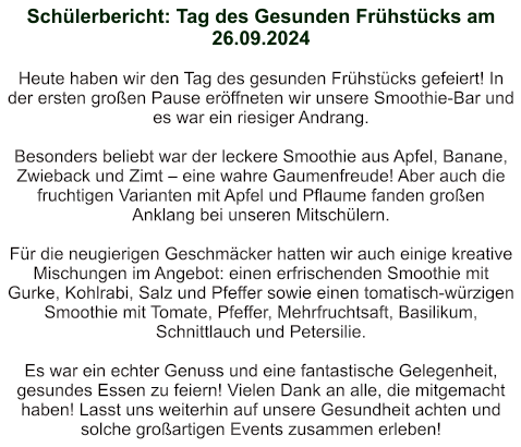 Schülerbericht: Tag des Gesunden Frühstücks am 26.09.2024   Heute haben wir den Tag des gesunden Frühstücks gefeiert! In der ersten großen Pause eröffneten wir unsere Smoothie-Bar und es war ein riesiger Andrang.  Besonders beliebt war der leckere Smoothie aus Apfel, Banane, Zwieback und Zimt – eine wahre Gaumenfreude! Aber auch die fruchtigen Varianten mit Apfel und Pflaume fanden großen Anklang bei unseren Mitschülern.  Für die neugierigen Geschmäcker hatten wir auch einige kreative Mischungen im Angebot: einen erfrischenden Smoothie mit Gurke, Kohlrabi, Salz und Pfeffer sowie einen tomatisch-würzigen Smoothie mit Tomate, Pfeffer, Mehrfruchtsaft, Basilikum, Schnittlauch und Petersilie.  Es war ein echter Genuss und eine fantastische Gelegenheit, gesundes Essen zu feiern! Vielen Dank an alle, die mitgemacht haben! Lasst uns weiterhin auf unsere Gesundheit achten und solche großartigen Events zusammen erleben!