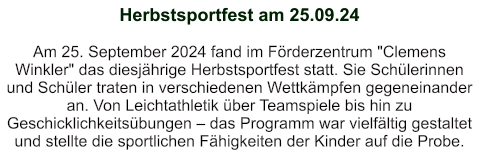 Herbstsportfest am 25.09.24   Am 25. September 2024 fand im Förderzentrum "Clemens Winkler" das diesjährige Herbstsportfest statt. Sie Schülerinnen und Schüler traten in verschiedenen Wettkämpfen gegeneinander an. Von Leichtathletik über Teamspiele bis hin zu Geschicklichkeitsübungen – das Programm war vielfältig gestaltet und stellte die sportlichen Fähigkeiten der Kinder auf die Probe.