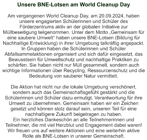 Unsere BNE-Lotsen am World Cleanup Day   Am vergangenen World Cleanup Day, am 20.09.2024, haben unsere engagierten Schülerinnen und Schüler des Förderzentrums aktiv an der globalen Initiative zur Müllbeseitigung teilgenommen. Unter dem Motto „Gemeinsam für eine saubere Umwelt“ haben unsere BNE-Lotsen (Bildung für Nachhaltige Entwicklung) in ihrer Umgebung tatkräftig angepackt. In Gruppen haben die Schülerinnen und Schüler Abfallsammelaktionen organisiert und sich dafür eingesetzt, das Bewusstsein für Umweltschutz und nachhaltige Praktiken zu schärfen. Sie haben nicht nur Müll gesammelt, sondern auch wichtige Informationen über Recycling, Ressourcenschutz und die Bedeutung von sauberer Natur vermittelt.  Die Aktion hat nicht nur die lokale Umgebung verschönert, sondern auch das Gemeinschaftsgefühl gestärkt und die Schülerinnen und Schüler dazu ermutigt, Verantwortung für ihre Umwelt zu übernehmen. Gemeinsam haben wir ein Zeichen gesetzt und können stolz darauf sein, unseren Teil für eine nachhaltigere Zukunft beigetragen zu haben. Ein herzliches Dankeschön an alle Teilnehmerinnen und Teilnehmer, die mit viel Herzblut und Engagement dabei waren! Wir freuen uns auf weitere Aktionen und eine weiterhin aktive Rolle als BNE-Lotsen in unserer Gemeinschaft.