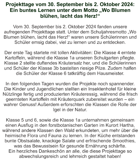 Projekttage vom 30. September bis 2. Oktober 2024: Ein buntes Lernen unter dem Motto „Wo Blumen blühen, lacht das Herz!“   Vom 30. September bis 2. Oktober 2024 fanden unsere aufregenden Projekttage statt. Unter dem Schuljahresmotto „Wo Blumen blühen, lacht das Herz!“ waren unsere Schülerinnen und Schüler emsig dabei, viel zu lernen und zu entdecken.  Der erste Tag startete mit tollen Aktivitäten: Die Klasse 4 erntete Kartoffeln, während die Klasse 1a unseren Schulgarten pflegte. Klasse 2 stellte duftendes Kräutersalz her, und die Schülerinnen und Schüler der Klasse 3b bastelten riesige Pilze. Zudem halfen die Schüler der Klasse 6 tatkräftig dem Hausmeister.  In den folgenden Tagen wurden die Projekte noch spannender. Die Kinder und Jugendlichen stellten ein Insektenhotel für kleine Nützlinge fertig und produzierten Kräuteressig, während die frisch geernteten Kartoffeln mit Kräuterquark zubereitet wurden – ein wahrer Genuss! Außerdem erforschten die Klassen die Rolle der Igel in der Natur.  Klasse 5 und 6, sowie die Klasse 1a unternahmen gemeinsam einen Ausflug in den forstbotanischen Garten im Kurort Hartha, während andere Klassen den Wald erkundeten, um mehr über die heimische Flora und Fauna zu lernen. In der Küche entstanden bunte Obstsalate, knackige Salate und erfrischende Smoothies, was das Bewusstsein für gesunde Ernährung schärfte. Ein herzliches Dankeschön an alle, die diese Projekttage so abwechslungsreich und lehrreich gestaltet haben!