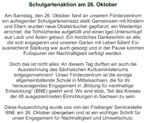 Schulgartenaktion am 26. Oktober    Am Samstag, den 26. Oktober, fand an unserem Förderzentrum ein aufregender Schulgarteneinsatz statt! Gemeinsam mit Kindern und Eltern wurden neue Obststräucher gepflanzt, ein Weidentipi errichtet, die Totholzhecke aufgefüllt und einen Igel-Unterschlupf aus Laub und Ästen gebaut. Ein herzliches Dankeschön an alle, die sich engagieren und unseren Garten mit Leben füllen! Für ausreichend Stärkung war auch gesorgt und in der Pause konnten Fußspuren der Nachhaltigkeit verfolgt werden.  Doch das ist nicht alles: An diesem Tag durften wir auch die Auszeichnung des Sächsischen Kultusministeriums entgegennehmen!  Unser Förderzentrum ist die einzige allgemeinbildende Schule in Mittelsachsen, die für ihr herausragendes Engagement in „Bildung für nachhaltige Entwicklung“ (BNE) geehrt wird. Wir sind stolz, Teil des Kreises der 48 ausgezeichneten Einrichtungen in Sachsen zu sein.  Diese Auszeichnung wurde uns von der Freiberger Servicestelle BNE am 26. Oktober übergeben und ist ein wichtiger Schritt für unser Engagement für Nachhaltigkeit und Umweltschutz.