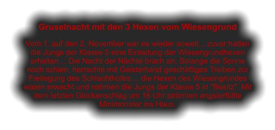 Gruselnacht mit den 3 Hexen vom Wiesengrund  Vom 1. auf den 2. November war es wieder soweit... zuvor hatten die Jungs der Klasse 5 eine Einladung der Wiesengrundhexen erhalten… Die Nacht der Nächte brach an. Solange die Sonne noch schien, herrschte mit Geisterhand geschäftiges Treiben zur Freilegung des Schlachthofes ... die Hexen des Wiesengrundes waren erwacht und nahmen die Jungs der Klasse 5 in "Besitz". Mit dem letzten Glockenschlag um 18 Uhr strömten angsterfüllte Minimonster ins Haus.