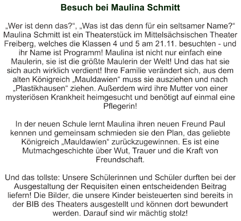 Besuch bei Maulina Schmitt   „Wer ist denn das?“, „Was ist das denn für ein seltsamer Name?“ Maulina Schmitt ist ein Theaterstück im Mittelsächsischen Theater Freiberg, welches die Klassen 4 und 5 am 21.11. besuchten - und ihr Name ist Programm! Maulina ist nicht nur einfach eine Maulerin, sie ist die größte Maulerin der Welt! Und das hat sie sich auch wirklich verdient! Ihre Familie verändert sich, aus dem alten Königreich „Mauldawien“ muss sie ausziehen und nach „Plastikhausen“ ziehen. Außerdem wird ihre Mutter von einer mysteriösen Krankheit heimgesucht und benötigt auf einmal eine Pflegerin!  In der neuen Schule lernt Maulina ihren neuen Freund Paul kennen und gemeinsam schmieden sie den Plan, das geliebte Königreich „Mauldawien“ zurückzugewinnen. Es ist eine Mutmachgeschichte über Wut, Trauer und die Kraft von Freundschaft.  Und das tollste: Unsere Schülerinnen und Schüler durften bei der Ausgestaltung der Requisiten einen entscheidenden Beitrag liefern! Die Bilder, die unsere Kinder beisteuerten sind bereits in der BIB des Theaters ausgestellt und können dort bewundert werden. Darauf sind wir mächtig stolz!