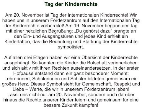 Tag der Kinderrechte   Am 20. November ist Tag der Internationalen Kinderrechte! Wir haben uns in unserem Förderzentrum auf den Internationalen Tag der Kinderrechte vorbereitet! Am 19. November begann der Tag mit einer herzlichen Begrüßung: „Du gehörst dazu“ prangte an den Ein- und Ausgangstüren und jedes Kind erhielt ein Kindertattoo, das die Bedeutung und Stärkung der Kinderrechte symbolisiert.  Auf allen drei Etagen haben wir eine Übersicht der Kinderrechte ausgehängt. So konnten die Kinder die Botschaft verinnerlichen und sich aktiv mit ihren Rechten auseinandersetzen. In der ersten Hofpause entstand dann ein ganz besonderer Moment: Lehrerinnen, Schülerinnen und Schüler bildeten gemeinsam ein großes Herz. Dieses Symbol steht für Gemeinschaft, Respekt und Liebe – Werte, die wir in unserem Förderzentrum leben! Lasst uns nicht nur am 20. November, sondern auch darüber hinaus die Rechte unserer Kinder feiern und gemeinsam für eine bessere Zukunft kämpfen!