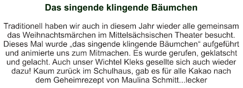 Das singende klingende Bäumchen   Traditionell haben wir auch in diesem Jahr wieder alle gemeinsam das Weihnachtsmärchen im Mittelsächsischen Theater besucht. Dieses Mal wurde „das singende klingende Bäumchen“ aufgeführt und animierte uns zum Mitmachen. Es wurde gerufen, geklatscht und gelacht. Auch unser Wichtel Kleks gesellte sich auch wieder dazu! Kaum zurück im Schulhaus, gab es für alle Kakao nach dem Geheimrezept von Maulina Schmitt...lecker