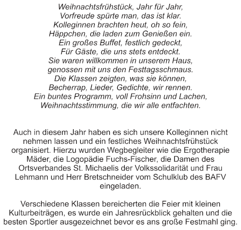 Weihnachtsfrühstück, Jahr für Jahr, Vorfreude spürte man, das ist klar. Kolleginnen brachten heut, oh so fein, Häppchen, die laden zum Genießen ein. Ein großes Buffet, festlich gedeckt, Für Gäste, die uns stets entdeckt. Sie waren willkommen in unserem Haus, genossen mit uns den Festtagsschmaus. Die Klassen zeigten, was sie können, Becherrap, Lieder, Gedichte, wir rennen. Ein buntes Programm, voll Frohsinn und Lachen, Weihnachtsstimmung, die wir alle entfachten.   Auch in diesem Jahr haben es sich unsere Kolleginnen nicht nehmen lassen und ein festliches Weihnachtsfrühstück organisiert. Hierzu wurden Wegbegleiter wie die Ergotherapie Mäder, die Logopädie Fuchs-Fischer, die Damen des Ortsverbandes St. Michaelis der Volkssolidarität und Frau Lehmann und Herr Bretschneider vom Schulklub des BAFV eingeladen.  Verschiedene Klassen bereicherten die Feier mit kleinen Kulturbeiträgen, es wurde ein Jahresrückblick gehalten und die besten Sportler ausgezeichnet bevor es ans große Festmahl ging.