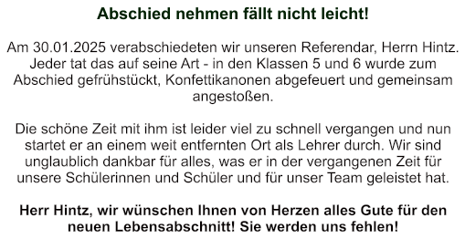 Abschied nehmen fällt nicht leicht!   Am 30.01.2025 verabschiedeten wir unseren Referendar, Herrn Hintz. Jeder tat das auf seine Art - in den Klassen 5 und 6 wurde zum Abschied gefrühstückt, Konfettikanonen abgefeuert und gemeinsam angestoßen.  Die schöne Zeit mit ihm ist leider viel zu schnell vergangen und nun startet er an einem weit entfernten Ort als Lehrer durch. Wir sind unglaublich dankbar für alles, was er in der vergangenen Zeit für unsere Schülerinnen und Schüler und für unser Team geleistet hat.  Herr Hintz, wir wünschen Ihnen von Herzen alles Gute für den neuen Lebensabschnitt! Sie werden uns fehlen!