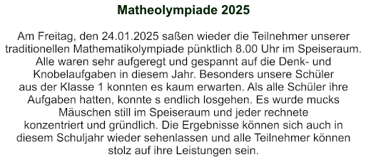 Matheolympiade 2025   Am Freitag, den 24.01.2025 saßen wieder die Teilnehmer unserer traditionellen Mathematikolympiade pünktlich 8.00 Uhr im Speiseraum. Alle waren sehr aufgeregt und gespannt auf die Denk- und Knobelaufgaben in diesem Jahr. Besonders unsere Schüler aus der Klasse 1 konnten es kaum erwarten. Als alle Schüler ihre Aufgaben hatten, konnte s endlich losgehen. Es wurde mucks Mäuschen still im Speiseraum und jeder rechnete  konzentriert und gründlich. Die Ergebnisse können sich auch in diesem Schuljahr wieder sehenlassen und alle Teilnehmer können stolz auf ihre Leistungen sein.