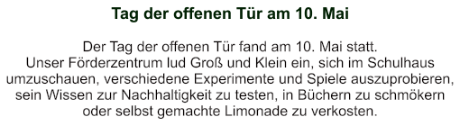 Tag der offenen Tür am 10. Mai   Der Tag der offenen Tür fand am 10. Mai statt. Unser Förderzentrum lud Groß und Klein ein, sich im Schulhaus umzuschauen, verschiedene Experimente und Spiele auszuprobieren, sein Wissen zur Nachhaltigkeit zu testen, in Büchern zu schmökern oder selbst gemachte Limonade zu verkosten.