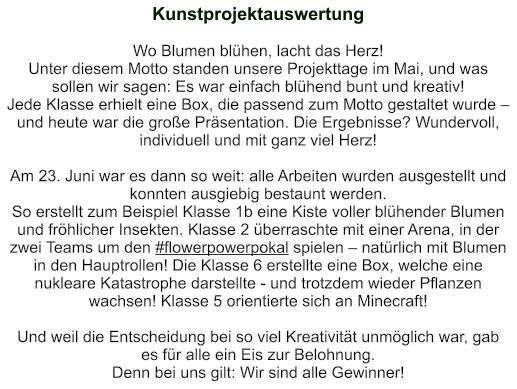 Kunstprojektauswertung   Wo Blumen blühen, lacht das Herz!  Unter diesem Motto standen unsere Projekttage im Mai, und was sollen wir sagen: Es war einfach blühend bunt und kreativ!  Jede Klasse erhielt eine Box, die passend zum Motto gestaltet wurde – und heute war die große Präsentation. Die Ergebnisse? Wundervoll, individuell und mit ganz viel Herz!    Am 23. Juni war es dann so weit: alle Arbeiten wurden ausgestellt und konnten ausgiebig bestaunt werden. So erstellt zum Beispiel Klasse 1b eine Kiste voller blühender Blumen und fröhlicher Insekten. Klasse 2 überraschte mit einer Arena, in der zwei Teams um den #flowerpowerpokal spielen – natürlich mit Blumen in den Hauptrollen! Die Klasse 6 erstellte eine Box, welche eine nukleare Katastrophe darstellte - und trotzdem wieder Pflanzen wachsen! Klasse 5 orientierte sich an Minecraft!  Und weil die Entscheidung bei so viel Kreativität unmöglich war, gab es für alle ein Eis zur Belohnung.   Denn bei uns gilt: Wir sind alle Gewinner!
