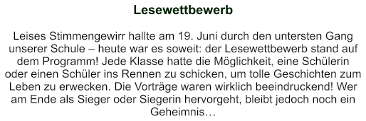 Lesewettbewerb   Leises Stimmengewirr hallte am 19. Juni durch den untersten Gang unserer Schule – heute war es soweit: der Lesewettbewerb stand auf dem Programm! Jede Klasse hatte die Möglichkeit, eine Schülerin oder einen Schüler ins Rennen zu schicken, um tolle Geschichten zum Leben zu erwecken. Die Vorträge waren wirklich beeindruckend! Wer am Ende als Sieger oder Siegerin hervorgeht, bleibt jedoch noch ein Geheimnis…