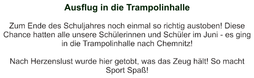 Ausflug in die Trampolinhalle   Zum Ende des Schuljahres noch einmal so richtig austoben! Diese Chance hatten alle unsere Schülerinnen und Schüler im Juni - es ging in die Trampolinhalle nach Chemnitz!  Nach Herzenslust wurde hier getobt, was das Zeug hält! So macht Sport Spaß!