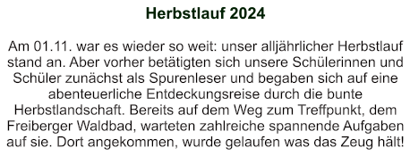 Herbstlauf 2024   Am 01.11. war es wieder so weit: unser alljährlicher Herbstlauf stand an. Aber vorher betätigten sich unsere Schülerinnen und Schüler zunächst als Spurenleser und begaben sich auf eine abenteuerliche Entdeckungsreise durch die bunte Herbstlandschaft. Bereits auf dem Weg zum Treffpunkt, dem Freiberger Waldbad, warteten zahlreiche spannende Aufgaben auf sie. Dort angekommen, wurde gelaufen was das Zeug hält!