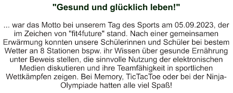 "Gesund und glücklich leben!"   ... war das Motto bei unserem Tag des Sports am 05.09.2023, der im Zeichen von "fit4future" stand. Nach einer gemeinsamen Erwärmung konnten unsere Schülerinnen und Schüler bei bestem Wetter an 8 Stationen bspw. ihr Wissen über gesunde Ernährung unter Beweis stellen, die sinnvolle Nutzung der elektronischen Medien diskutieren und ihre Teamfähigkeit in sportlichen Wettkämpfen zeigen. Bei Memory, TicTacToe oder bei der Ninja-Olympiade hatten alle viel Spaß!