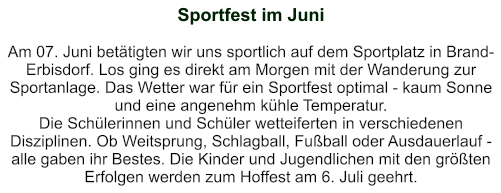 Sportfest im Juni   Am 07. Juni betätigten wir uns sportlich auf dem Sportplatz in Brand-Erbisdorf. Los ging es direkt am Morgen mit der Wanderung zur Sportanlage. Das Wetter war für ein Sportfest optimal - kaum Sonne und eine angenehm kühle Temperatur. Die Schülerinnen und Schüler wetteiferten in verschiedenen Disziplinen. Ob Weitsprung, Schlagball, Fußball oder Ausdauerlauf - alle gaben ihr Bestes. Die Kinder und Jugendlichen mit den größten Erfolgen werden zum Hoffest am 6. Juli geehrt.
