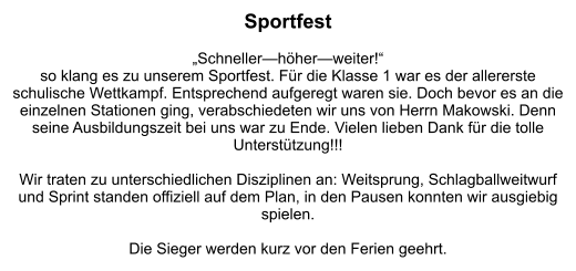 Sportfest  „Schneller—höher—weiter!“  so klang es zu unserem Sportfest. Für die Klasse 1 war es der allererste schulische Wettkampf. Entsprechend aufgeregt waren sie. Doch bevor es an die einzelnen Stationen ging, verabschiedeten wir uns von Herrn Makowski. Denn seine Ausbildungszeit bei uns war zu Ende. Vielen lieben Dank für die tolle Unterstützung!!!  Wir traten zu unterschiedlichen Disziplinen an: Weitsprung, Schlagballweitwurf und Sprint standen offiziell auf dem Plan, in den Pausen konnten wir ausgiebig spielen.   Die Sieger werden kurz vor den Ferien geehrt.