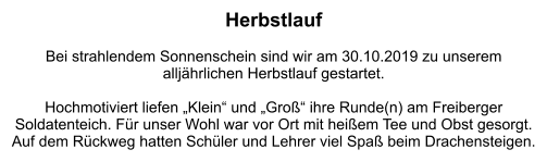 Herbstlauf  Bei strahlendem Sonnenschein sind wir am 30.10.2019 zu unserem  alljährlichen Herbstlauf gestartet.   Hochmotiviert liefen „Klein“ und „Groß“ ihre Runde(n) am Freiberger Soldatenteich. Für unser Wohl war vor Ort mit heißem Tee und Obst gesorgt. Auf dem Rückweg hatten Schüler und Lehrer viel Spaß beim Drachensteigen.