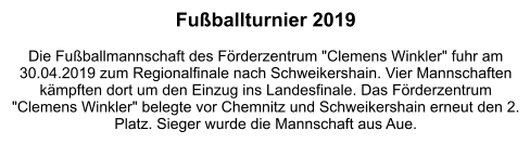 Fußballturnier 2019  Die Fußballmannschaft des Förderzentrum "Clemens Winkler" fuhr am 30.04.2019 zum Regionalfinale nach Schweikershain. Vier Mannschaften kämpften dort um den Einzug ins Landesfinale. Das Förderzentrum "Clemens Winkler" belegte vor Chemnitz und Schweikershain erneut den 2. Platz. Sieger wurde die Mannschaft aus Aue.