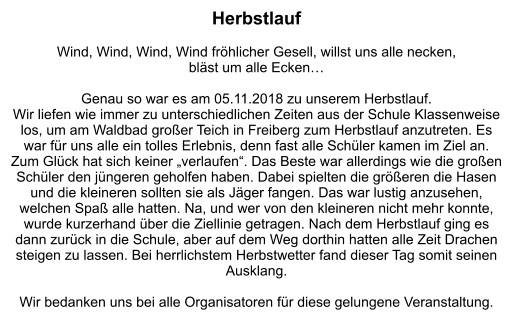 Herbstlauf  Wind, Wind, Wind, Wind fröhlicher Gesell, willst uns alle necken,  bläst um alle Ecken…  Genau so war es am 05.11.2018 zu unserem Herbstlauf. Wir liefen wie immer zu unterschiedlichen Zeiten aus der Schule Klassenweise los, um am Waldbad großer Teich in Freiberg zum Herbstlauf anzutreten. Es war für uns alle ein tolles Erlebnis, denn fast alle Schüler kamen im Ziel an. Zum Glück hat sich keiner „verlaufen“. Das Beste war allerdings wie die großen Schüler den jüngeren geholfen haben. Dabei spielten die größeren die Hasen und die kleineren sollten sie als Jäger fangen. Das war lustig anzusehen, welchen Spaß alle hatten. Na, und wer von den kleineren nicht mehr konnte, wurde kurzerhand über die Ziellinie getragen. Nach dem Herbstlauf ging es dann zurück in die Schule, aber auf dem Weg dorthin hatten alle Zeit Drachen steigen zu lassen. Bei herrlichstem Herbstwetter fand dieser Tag somit seinen Ausklang.   Wir bedanken uns bei alle Organisatoren für diese gelungene Veranstaltung.