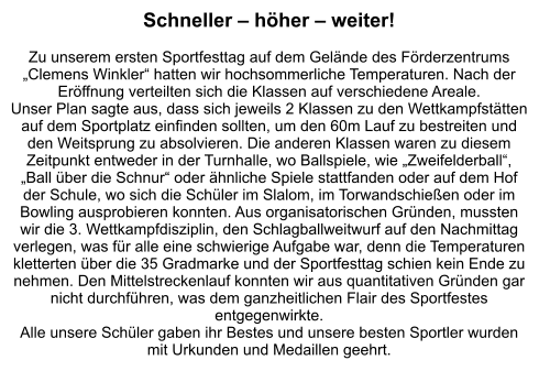 Schneller – höher – weiter!  Zu unserem ersten Sportfesttag auf dem Gelände des Förderzentrums „Clemens Winkler“ hatten wir hochsommerliche Temperaturen. Nach der Eröffnung verteilten sich die Klassen auf verschiedene Areale. Unser Plan sagte aus, dass sich jeweils 2 Klassen zu den Wettkampfstätten auf dem Sportplatz einfinden sollten, um den 60m Lauf zu bestreiten und den Weitsprung zu absolvieren. Die anderen Klassen waren zu diesem Zeitpunkt entweder in der Turnhalle, wo Ballspiele, wie „Zweifelderball“, „Ball über die Schnur“ oder ähnliche Spiele stattfanden oder auf dem Hof der Schule, wo sich die Schüler im Slalom, im Torwandschießen oder im Bowling ausprobieren konnten. Aus organisatorischen Gründen, mussten wir die 3. Wettkampfdisziplin, den Schlagballweitwurf auf den Nachmittag verlegen, was für alle eine schwierige Aufgabe war, denn die Temperaturen kletterten über die 35 Gradmarke und der Sportfesttag schien kein Ende zu nehmen. Den Mittelstreckenlauf konnten wir aus quantitativen Gründen gar nicht durchführen, was dem ganzheitlichen Flair des Sportfestes entgegenwirkte.  Alle unsere Schüler gaben ihr Bestes und unsere besten Sportler wurden mit Urkunden und Medaillen geehrt.