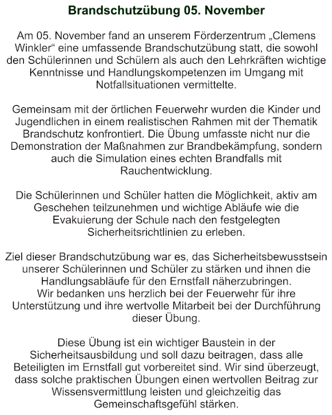 Brandschutzübung 05. November    Am 05. November fand an unserem Förderzentrum „Clemens Winkler“ eine umfassende Brandschutzübung statt, die sowohl den Schülerinnen und Schülern als auch den Lehrkräften wichtige Kenntnisse und Handlungskompetenzen im Umgang mit Notfallsituationen vermittelte.  Gemeinsam mit der örtlichen Feuerwehr wurden die Kinder und Jugendlichen in einem realistischen Rahmen mit der Thematik Brandschutz konfrontiert. Die Übung umfasste nicht nur die Demonstration der Maßnahmen zur Brandbekämpfung, sondern auch die Simulation eines echten Brandfalls mit Rauchentwicklung.  Die Schülerinnen und Schüler hatten die Möglichkeit, aktiv am Geschehen teilzunehmen und wichtige Abläufe wie die Evakuierung der Schule nach den festgelegten Sicherheitsrichtlinien zu erleben.   Ziel dieser Brandschutzübung war es, das Sicherheitsbewusstsein unserer Schülerinnen und Schüler zu stärken und ihnen die Handlungsabläufe für den Ernstfall näherzubringen.  Wir bedanken uns herzlich bei der Feuerwehr für ihre Unterstützung und ihre wertvolle Mitarbeit bei der Durchführung dieser Übung.   Diese Übung ist ein wichtiger Baustein in der Sicherheitsausbildung und soll dazu beitragen, dass alle Beteiligten im Ernstfall gut vorbereitet sind. Wir sind überzeugt, dass solche praktischen Übungen einen wertvollen Beitrag zur Wissensvermittlung leisten und gleichzeitig das Gemeinschaftsgefühl stärken.