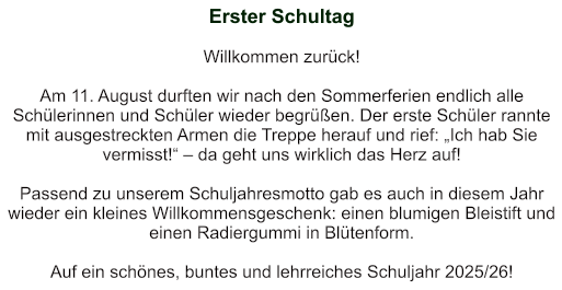 Erster Schultag   Willkommen zurück!   Am 11. August durften wir nach den Sommerferien endlich alle Schülerinnen und Schüler wieder begrüßen. Der erste Schüler rannte mit ausgestreckten Armen die Treppe herauf und rief: „Ich hab Sie vermisst!“ – da geht uns wirklich das Herz auf!   Passend zu unserem Schuljahresmotto gab es auch in diesem Jahr wieder ein kleines Willkommensgeschenk: einen blumigen Bleistift und einen Radiergummi in Blütenform.     Auf ein schönes, buntes und lehrreiches Schuljahr 2025/26!