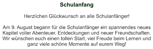 Schulanfang   Herzlichen Glückwunsch an alle Schulanfänger!   Am 9. August begann für die Schulanfänger ein spannendes neues Kapitel voller Abenteuer, Entdeckungen und neuer Freundschaften. Wir wünschen euch einen tollen Start, viel Freude beim Lernen und ganz viele schöne Momente auf eurem Weg!