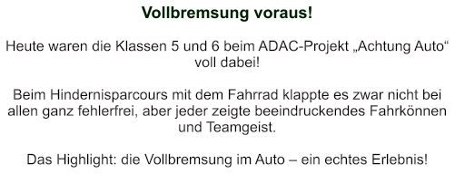 Vollbremsung voraus!   Heute waren die Klassen 5 und 6 beim ADAC-Projekt „Achtung Auto“ voll dabei!   Beim Hindernisparcours mit dem Fahrrad klappte es zwar nicht bei allen ganz fehlerfrei, aber jeder zeigte beeindruckendes Fahrkönnen und Teamgeist.   Das Highlight: die Vollbremsung im Auto – ein echtes Erlebnis!