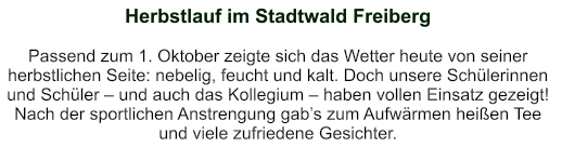 Herbstlauf im Stadtwald Freiberg    Passend zum 1. Oktober zeigte sich das Wetter heute von seiner herbstlichen Seite: nebelig, feucht und kalt. Doch unsere Schülerinnen und Schüler – und auch das Kollegium – haben vollen Einsatz gezeigt!  Nach der sportlichen Anstrengung gab’s zum Aufwärmen heißen Tee und viele zufriedene Gesichter.