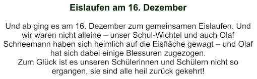Eislaufen am 16. Dezember   Und ab ging es am 16. Dezember zum gemeinsamen Eislaufen. Und wir waren nicht alleine – unser Schul-Wichtel und auch Olaf Schneemann haben sich heimlich auf die Eisfläche gewagt – und Olaf hat sich dabei einige Blessuren zugezogen. Zum Glück ist es unseren Schülerinnen und Schülern nicht so ergangen, sie sind alle heil zurück gekehrt!