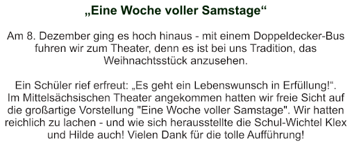 „Eine Woche voller Samstage“   Am 8. Dezember ging es hoch hinaus - mit einem Doppeldecker-Bus fuhren wir zum Theater, denn es ist bei uns Tradition, das Weihnachtsstück anzusehen.  Ein Schüler rief erfreut: „Es geht ein Lebenswunsch in Erfüllung!“. Im Mittelsächsischen Theater angekommen hatten wir freie Sicht auf die großartige Vorstellung "Eine Woche voller Samstage". Wir hatten reichlich zu lachen - und wie sich herausstellte die Schul-Wichtel Klex und Hilde auch! Vielen Dank für die tolle Aufführung!