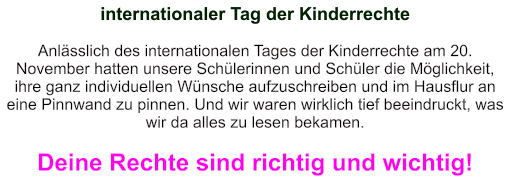 internationaler Tag der Kinderrechte   Anlässlich des internationalen Tages der Kinderrechte am 20. November hatten unsere Schülerinnen und Schüler die Möglichkeit, ihre ganz individuellen Wünsche aufzuschreiben und im Hausflur an eine Pinnwand zu pinnen. Und wir waren wirklich tief beeindruckt, was wir da alles zu lesen bekamen.  Deine Rechte sind richtig und wichtig!