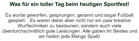 Was für ein toller Tag beim heutigen Sportfest!    Es wurde geworfen, gesprungen, gerannt und sogar Fußball gespielt  . Es waren dabei aber nicht nur ein paar kreative Wurftechniken zu bestaunen, sondern auch viele überdurchschnittlich gute Leistungen. Alle gaben ihr Bestes und wir hatten jede Menge Spaß!