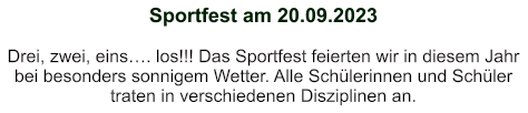 Sportfest am 20.09.2023   Drei, zwei, eins…. los!!! Das Sportfest feierten wir in diesem Jahr bei besonders sonnigem Wetter. Alle Schülerinnen und Schüler traten in verschiedenen Disziplinen an.