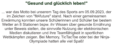 "Gesund und glücklich leben!"   ... war das Motto bei unserem Tag des Sports am 05.09.2023, der im Zeichen von "fit4future" stand. Nach einer gemeinsamen Erwärmung konnten unsere Schülerinnen und Schüler bei bestem Wetter an 8 Stationen bspw. ihr Wissen über gesunde Ernährung unter Beweis stellen, die sinnvolle Nutzung der elektronischen Medien diskutieren und ihre Teamfähigkeit in sportlichen Wettkämpfen zeigen. Bei Memory, TicTacToe oder bei der Ninja-Olympiade hatten alle viel Spaß!