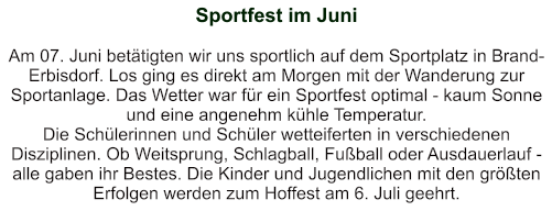 Sportfest im Juni   Am 07. Juni betätigten wir uns sportlich auf dem Sportplatz in Brand-Erbisdorf. Los ging es direkt am Morgen mit der Wanderung zur Sportanlage. Das Wetter war für ein Sportfest optimal - kaum Sonne und eine angenehm kühle Temperatur. Die Schülerinnen und Schüler wetteiferten in verschiedenen Disziplinen. Ob Weitsprung, Schlagball, Fußball oder Ausdauerlauf - alle gaben ihr Bestes. Die Kinder und Jugendlichen mit den größten Erfolgen werden zum Hoffest am 6. Juli geehrt.