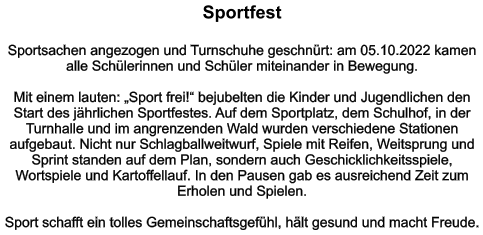 Sportfest   Sportsachen angezogen und Turnschuhe geschnürt: am 05.10.2022 kamen alle Schülerinnen und Schüler miteinander in Bewegung.   Mit einem lauten: „Sport frei!“ bejubelten die Kinder und Jugendlichen den Start des jährlichen Sportfestes. Auf dem Sportplatz, dem Schulhof, in der Turnhalle und im angrenzenden Wald wurden verschiedene Stationen aufgebaut. Nicht nur Schlagballweitwurf, Spiele mit Reifen, Weitsprung und Sprint standen auf dem Plan, sondern auch Geschicklichkeitsspiele, Wortspiele und Kartoffellauf. In den Pausen gab es ausreichend Zeit zum Erholen und Spielen.  Sport schafft ein tolles Gemeinschaftsgefühl, hält gesund und macht Freude.