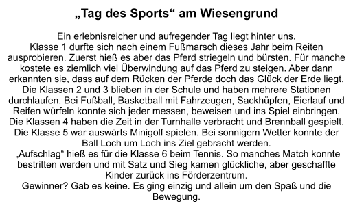 „Tag des Sports“ am Wiesengrund  Ein erlebnisreicher und aufregender Tag liegt hinter uns. Klasse 1 durfte sich nach einem Fußmarsch dieses Jahr beim Reiten ausprobieren. Zuerst hieß es aber das Pferd striegeln und bürsten. Für manche kostete es ziemlich viel Überwindung auf das Pferd zu steigen. Aber dann erkannten sie, dass auf dem Rücken der Pferde doch das Glück der Erde liegt. Die Klassen 2 und 3 blieben in der Schule und haben mehrere Stationen durchlaufen. Bei Fußball, Basketball mit Fahrzeugen, Sackhüpfen, Eierlauf und Reifen würfeln konnte sich jeder messen, beweisen und ins Spiel einbringen. Die Klassen 4 haben die Zeit in der Turnhalle verbracht und Brennball gespielt. Die Klasse 5 war auswärts Minigolf spielen. Bei sonnigem Wetter konnte der Ball Loch um Loch ins Ziel gebracht werden.  „Aufschlag“ hieß es für die Klasse 6 beim Tennis. So manches Match konnte bestritten werden und mit Satz und Sieg kamen glückliche, aber geschaffte Kinder zurück ins Förderzentrum.  Gewinner? Gab es keine. Es ging einzig und allein um den Spaß und die Bewegung.