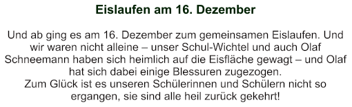 Eislaufen am 16. Dezember   Und ab ging es am 16. Dezember zum gemeinsamen Eislaufen. Und wir waren nicht alleine – unser Schul-Wichtel und auch Olaf Schneemann haben sich heimlich auf die Eisfläche gewagt – und Olaf hat sich dabei einige Blessuren zugezogen. Zum Glück ist es unseren Schülerinnen und Schülern nicht so ergangen, sie sind alle heil zurück gekehrt!