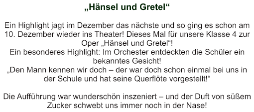 „Hänsel und Gretel“   Ein Highlight jagt im Dezember das nächste und so ging es schon am 10. Dezember wieder ins Theater! Dieses Mal für unsere Klasse 4 zur Oper „Hänsel und Gretel“! Ein besonderes Highlight: Im Orchester entdeckten die Schüler ein bekanntes Gesicht! „Den Mann kennen wir doch – der war doch schon einmal bei uns in der Schule und hat seine Querflöte vorgestellt!“    Die Aufführung war wunderschön inszeniert – und der Duft von süßem Zucker schwebt uns immer noch in der Nase!