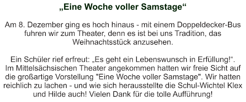 „Eine Woche voller Samstage“   Am 8. Dezember ging es hoch hinaus - mit einem Doppeldecker-Bus fuhren wir zum Theater, denn es ist bei uns Tradition, das Weihnachtsstück anzusehen.  Ein Schüler rief erfreut: „Es geht ein Lebenswunsch in Erfüllung!“. Im Mittelsächsischen Theater angekommen hatten wir freie Sicht auf die großartige Vorstellung "Eine Woche voller Samstage". Wir hatten reichlich zu lachen - und wie sich herausstellte die Schul-Wichtel Klex und Hilde auch! Vielen Dank für die tolle Aufführung!