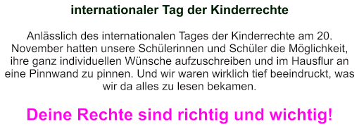 internationaler Tag der Kinderrechte   Anlässlich des internationalen Tages der Kinderrechte am 20. November hatten unsere Schülerinnen und Schüler die Möglichkeit, ihre ganz individuellen Wünsche aufzuschreiben und im Hausflur an eine Pinnwand zu pinnen. Und wir waren wirklich tief beeindruckt, was wir da alles zu lesen bekamen.  Deine Rechte sind richtig und wichtig!
