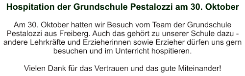 Hospitation der Grundschule Pestalozzi am 30. Oktober   Am 30. Oktober hatten wir Besuch vom Team der Grundschule Pestalozzi aus Freiberg. Auch das gehört zu unserer Schule dazu - andere Lehrkräfte und Erzieherinnen sowie Erzieher dürfen uns gern besuchen und im Unterricht hospitieren.  Vielen Dank für das Vertrauen und das gute Miteinander!